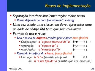 Reuso de implementação
Separação interface-implementação: maior reuso
Reuso depende de bom planejamento e design

Uma vez criada uma classe, ela deve representar uma
unidade de código útil para que seja reutilizável
Formas de uso e reuso
Uso e reuso de objetos criados pela classe: mais flexível
a *
Composição: a “é parte essencial de” b b
Agregação: a “é parte de” b
b
a
Associação: a “é usado por” b
b
a
Reuso da interface da classe: pouco flexível
b
a
Herança: b “é” a (substituição pura)
ou b “é um tipo de” a (substituição útil, extensão)
* Notação UML

24

 
