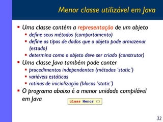 Menor classe utilizável em Java
Uma classe contém a representação de um objeto
define seus métodos (comportamento)
define os tipos de dados que o objeto pode armazenar
(estado)
determina como o objeto deve ser criado (construtor)

Uma classe Java também pode conter
procedimentos independentes (métodos ‘static’)
variáveis estáticas
rotinas de inicialização (blocos ‘static’)

O programa abaixo é a menor unidade compilável
em Java
class Menor {}
32

 