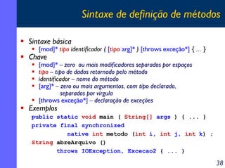 Sintaxe de definição de métodos
Sintaxe básica

[mod]* tipo identificador ( [tipo arg]* ) [throws exceção*] { ... }

Chave

[mod]* – zero ou mais modificadores separados por espaços
tipo – tipo de dados retornado pelo método
identificador – nome do método
[arg]* – zero ou mais argumentos, com tipo declarado,
separados por vírgula
[throws exceção*] – declaração de exceções

Exemplos

public static void main ( String[] args ) { ... }
private final synchronized
native int metodo (int i, int j, int k) ;
String abreArquivo ()
throws IOException, Excecao2 { ... }

38

 