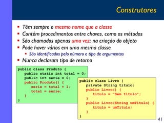 Construtores
Têm sempre o mesmo nome que a classe
Contém procedimentos entre chaves, como os métodos
São chamados apenas uma vez: na criação do objeto
Pode haver vários em uma mesma classe
São identificados pelo número e tipo de argumentos

Nunca declaram tipo de retorno
public class Produto {
public static int total = 0;
public int serie = 0;
public class Livro {
public Produto() {
private String titulo;
serie = total + 1;
public Livro() {
total = serie;
titulo = "Sem título";
}
}
}
public Livro(String umTitulo) {
titulo = umTitulo;
}
}

41

 