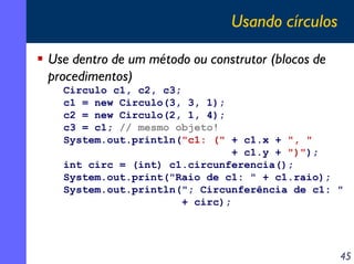 Usando círculos
Use dentro de um método ou construtor (blocos de
procedimentos)
Circulo c1, c2, c3;
c1 = new Circulo(3, 3, 1);
c2 = new Circulo(2, 1, 4);
c3 = c1; // mesmo objeto!
System.out.println("c1: (" + c1.x + ", "
+ c1.y + ")");
int circ = (int) c1.circunferencia();
System.out.print("Raio de c1: " + c1.raio);
System.out.println("; Circunferência de c1: "
+ circ);

45

 