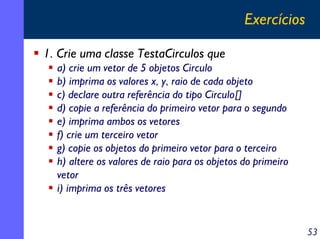 Exercícios
1. Crie uma classe TestaCirculos que
a) crie um vetor de 5 objetos Circulo
b) imprima os valores x, y, raio de cada objeto
c) declare outra referência do tipo Circulo[]
d) copie a referência do primeiro vetor para o segundo
e) imprima ambos os vetores
f) crie um terceiro vetor
g) copie os objetos do primeiro vetor para o terceiro
h) altere os valores de raio para os objetos do primeiro
vetor
i) imprima os três vetores

53

 