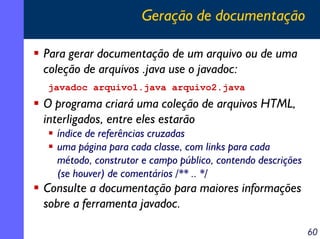 Geração de documentação
Para gerar documentação de um arquivo ou de uma
coleção de arquivos .java use o javadoc:
javadoc arquivo1.java arquivo2.java

O programa criará uma coleção de arquivos HTML,
interligados, entre eles estarão
índice de referências cruzadas
uma página para cada classe, com links para cada
método, construtor e campo público, contendo descrições
(se houver) de comentários /** .. */

Consulte a documentação para maiores informações
sobre a ferramenta javadoc.
60

 