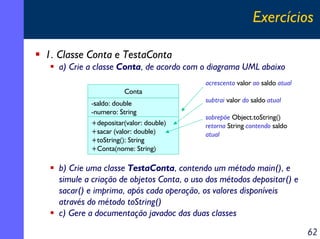 Exercícios
1. Classe Conta e TestaConta
a) Crie a classe Conta, de acordo com o diagrama UML abaixo
acrescenta valor ao saldo atual
Conta
-saldo: double
-numero: String
+depositar(valor: double)
+sacar (valor: double)
+toString(): String
+Conta(nome: String)

subtrai valor do saldo atual
sobrepõe Object.toString()
retorna String contendo saldo
atual

b) Crie uma classe TestaConta, contendo um método main(), e
simule a criação de objetos Conta, o uso dos métodos depositar() e
sacar() e imprima, após cada operação, os valores disponíveis
através do método toString()
c) Gere a documentação javadoc das duas classes

62

 