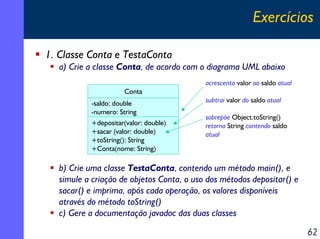 Exercícios
1. Classe Conta e TestaConta
a) Crie a classe Conta, de acordo com o diagrama UML abaixo
acrescenta valor ao sa...