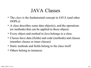 UMBC CMSC 331 Java 13
JAVA Classes
• The class is the fundamental concept in JAVA (and other
OOPLs)
• A class describes some data object(s), and the operations
(or methods) that can be applied to those objects
• Every object and method in Java belongs to a class
• Classes have data (fields) and code (methods) and classes
(member classes or inner classes)
• Static methods and fields belong to the class itself
• Others belong to instances
 