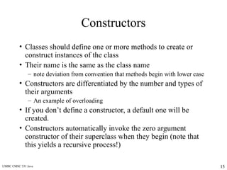 UMBC CMSC 331 Java 15
Constructors
• Classes should define one or more methods to create or
construct instances of the class
• Their name is the same as the class name
– note deviation from convention that methods begin with lower case
• Constructors are differentiated by the number and types of
their arguments
– An example of overloading
• If you don’t define a constructor, a default one will be
created.
• Constructors automatically invoke the zero argument
constructor of their superclass when they begin (note that
this yields a recursive process!)
 