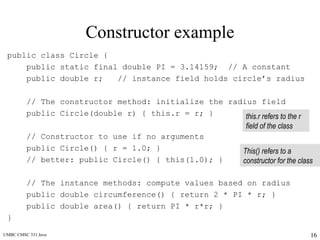 UMBC CMSC 331 Java 16
Constructor example
public class Circle {
public static final double PI = 3.14159; // A constant
public double r; // instance field holds circle’s radius
// The constructor method: initialize the radius field
public Circle(double r) { this.r = r; }
// Constructor to use if no arguments
public Circle() { r = 1.0; }
// better: public Circle() { this(1.0); }
// The instance methods: compute values based on radius
public double circumference() { return 2 * PI * r; }
public double area() { return PI * r*r; }
}
this.r refers to the r
field of the class
This() refers to a
constructor for the class
 
