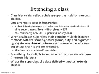 UMBC CMSC 331 Java 17
Extending a class
• Class hierarchies reflect subclass-superclass relations among
classes.
• One arranges classes in hierarchies:
– A class inherits instance variables and instance methods from all
of its superclasses. Tree -> BinaryTree -> BST
– You can specify only ONE superclass for any class.
• When a subclass-superclass chain contains multiple instance
methods with the same signature (name, arity, and argument
types), the one closest to the target instance in the subclass-
superclass chain is the one executed.
– All others are shadowed/overridden.
• Something like multiple inheritance can be done via interfaces
(more on this later)
• What’s the superclass of a class defined without an extends
clause?
 