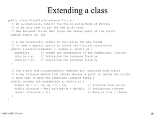 UMBC CMSC 331 Java 18
Extending a class
public class PlaneCircle extends Circle {
// We automatically inherit the fields and methods of Circle,
// so we only have to put the new stuff here.
// New instance fields that store the center point of the circle
public double cx, cy;
// A new constructor method to initialize the new fields
// It uses a special syntax to invoke the Circle() constructor
public PlaneCircle(double r, double x, double y) {
super(r); // Invoke the constructor of the superclass, Circle()
this.cx = x; // Initialize the instance field cx
this.cy = y; // Initialize the instance field cy
}
// The area() and circumference() methods are inherited from Circle
// A new instance method that checks whether a point is inside the circle
// Note that it uses the inherited instance field r
public boolean isInside(double x, double y) {
double dx = x - cx, dy = y - cy; // Distance from center
double distance = Math.sqrt(dx*dx + dy*dy); // Pythagorean theorem
return (distance < r); // Returns true or false
}
}
 