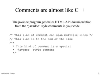UMBC CMSC 331 Java 2
Comments are almost like C++
The javadoc program generates HTML API documentation
from the “javadoc” style comments in your code.
/* This kind of comment can span multiple lines */
// This kind is to the end of the line
/**
* This kind of comment is a special
* ‘javadoc’ style comment
*/
 