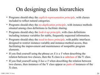 UMBC CMSC 331 Java 20
On designing class hierarchies
• Programs should obey the explicit-representation principle, with classes
included to reflect natural categories.
• Programs should obey the no-duplication principle, with instance methods
situated among class definitions to facilitate sharing.
• Programs should obey the look-it-up principle, with class definitions
including instance variables for stable, frequently requested information.
• Programs should obey the need-to-know principle, with public interfaces
designed to restrict instance-variable and instance-method access, thus
facilitating the improvement and maintenance of nonpublic program
elements.
• If you find yourself using the phrase an X is a Y when describing the
relation between two classes, then the X class is a subclass of the Y class.
• If you find yourself using X has a Y when describing the relation between
two classes, then instances of the Y class appear as parts of instances of the
X class.
 