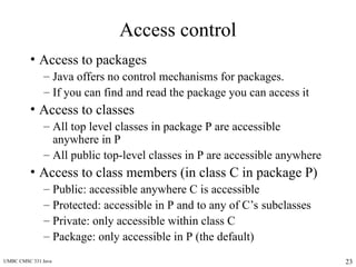 UMBC CMSC 331 Java 23
Access control
• Access to packages
– Java offers no control mechanisms for packages.
– If you can find and read the package you can access it
• Access to classes
– All top level classes in package P are accessible
anywhere in P
– All public top-level classes in P are accessible anywhere
• Access to class members (in class C in package P)
– Public: accessible anywhere C is accessible
– Protected: accessible in P and to any of C’s subclasses
– Private: only accessible within class C
– Package: only accessible in P (the default)
 