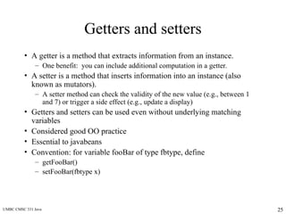 UMBC CMSC 331 Java 25
Getters and setters
• A getter is a method that extracts information from an instance.
– One benefit: you can include additional computation in a getter.
• A setter is a method that inserts information into an instance (also
known as mutators).
– A setter method can check the validity of the new value (e.g., between 1
and 7) or trigger a side effect (e.g., update a display)
• Getters and setters can be used even without underlying matching
variables
• Considered good OO practice
• Essential to javabeans
• Convention: for variable fooBar of type fbtype, define
– getFooBar()
– setFooBar(fbtype x)
 
