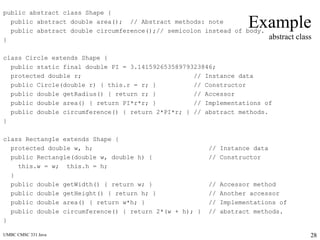 UMBC CMSC 331 Java 28
Example
abstract class
public abstract class Shape {
public abstract double area(); // Abstract methods: note
public abstract double circumference();// semicolon instead of body.
}
class Circle extends Shape {
public static final double PI = 3.14159265358979323846;
protected double r; // Instance data
public Circle(double r) { this.r = r; } // Constructor
public double getRadius() { return r; } // Accessor
public double area() { return PI*r*r; } // Implementations of
public double circumference() { return 2*PI*r; } // abstract methods.
}
class Rectangle extends Shape {
protected double w, h; // Instance data
public Rectangle(double w, double h) { // Constructor
this.w = w; this.h = h;
}
public double getWidth() { return w; } // Accessor method
public double getHeight() { return h; } // Another accessor
public double area() { return w*h; } // Implementations of
public double circumference() { return 2*(w + h); } // abstract methods.
}
 