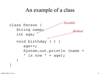 UMBC CMSC 331 Java 3
An example of a class
class Person {
String name;
int age;
void birthday ( ) {
age++;
System.out.println (name +
' is now ' + age);
}
}
Variable
Method
 