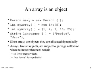 UMBC CMSC 331 Java 5
An array is an object
• Person mary = new Person ( );
• int myArray[ ] = new int[5];
• int myArray[ ] = {1, 4, 9, 16, 25};
• String languages [ ] = {"Prolog",
"Java"};
• Since arrays are objects they are allocated dynamically
• Arrays, like all objects, are subject to garbage collection
when no more references remain
– so fewer memory leaks
– Java doesn’t have pointers!
 