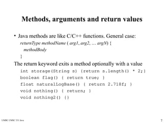 UMBC CMSC 331 Java 7
Methods, arguments and return values
• Java methods are like C/C++ functions. General case:
returnType methodName ( arg1, arg2, … argN) {
methodBody
}
The return keyword exits a method optionally with a value
int storage(String s) {return s.length() * 2;}
boolean flag() { return true; }
float naturalLogBase() { return 2.718f; }
void nothing() { return; }
void nothing2() {}
 
