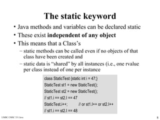 UMBC CMSC 331 Java 8
The static keyword
• Java methods and variables can be declared static
• These exist independent of any object
• This means that a Class’s
– static methods can be called even if no objects of that
class have been created and
– static data is “shared” by all instances (i.e., one rvalue
per class instead of one per instance
class StaticTest {static int i = 47;}
StaticTest st1 = new StaticTest();
StaticTest st2 = new StaticTest();
// st1.i == st2.I == 47
StaticTest.i++; // or st1.I++ or st2.I++
// st1.i == st2.I == 48
 