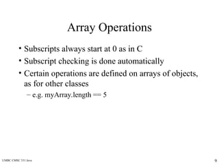 UMBC CMSC 331 Java 9
Array Operations
• Subscripts always start at 0 as in C
• Subscript checking is done automatically
• Certain operations are defined on arrays of objects,
as for other classes
– e.g. myArray.length == 5
 