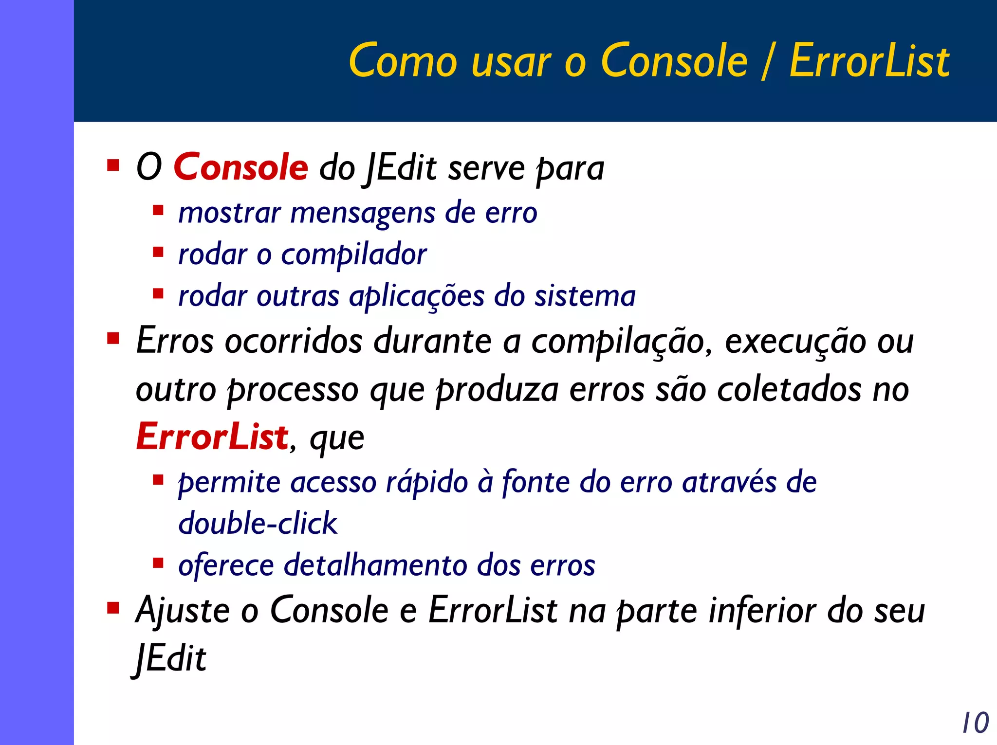 Como usar o Console / ErrorList
O Console do JEdit serve para
mostrar mensagens de erro
rodar o compilador
rodar outras aplicações do sistema

Erros ocorridos durante a compilação, execução ou
outro processo que produza erros são coletados no
ErrorList, que
permite acesso rápido à fonte do erro através de
double-click
oferece detalhamento dos erros

Ajuste o Console e ErrorList na parte inferior do seu
JEdit
10

 