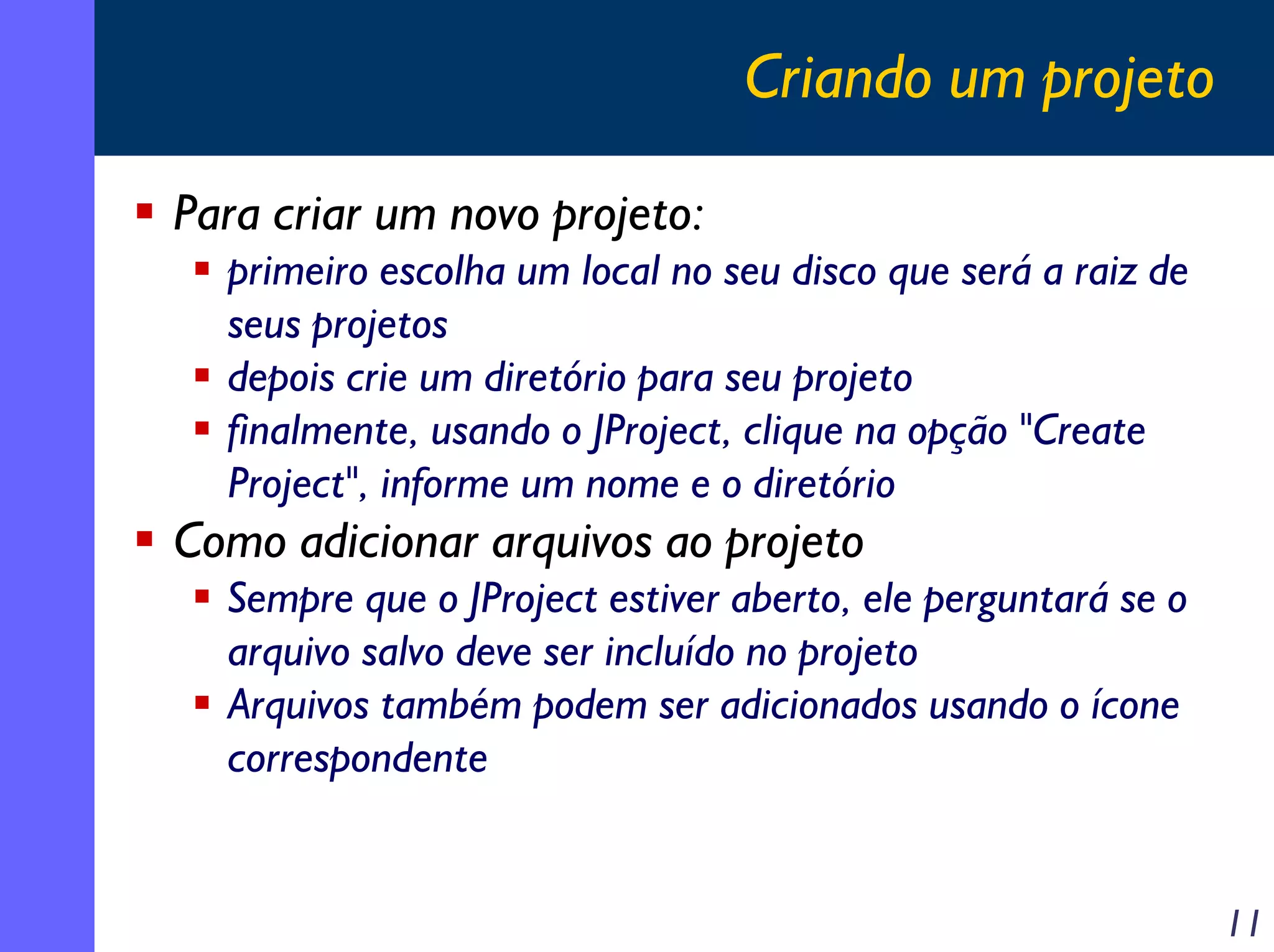 Criando um projeto
Para criar um novo projeto:
primeiro escolha um local no seu disco que será a raiz de
seus projetos
depois crie um diretório para seu projeto
finalmente, usando o JProject, clique na opção "Create
Project", informe um nome e o diretório

Como adicionar arquivos ao projeto
Sempre que o JProject estiver aberto, ele perguntará se o
arquivo salvo deve ser incluído no projeto
Arquivos também podem ser adicionados usando o ícone
correspondente

11

 