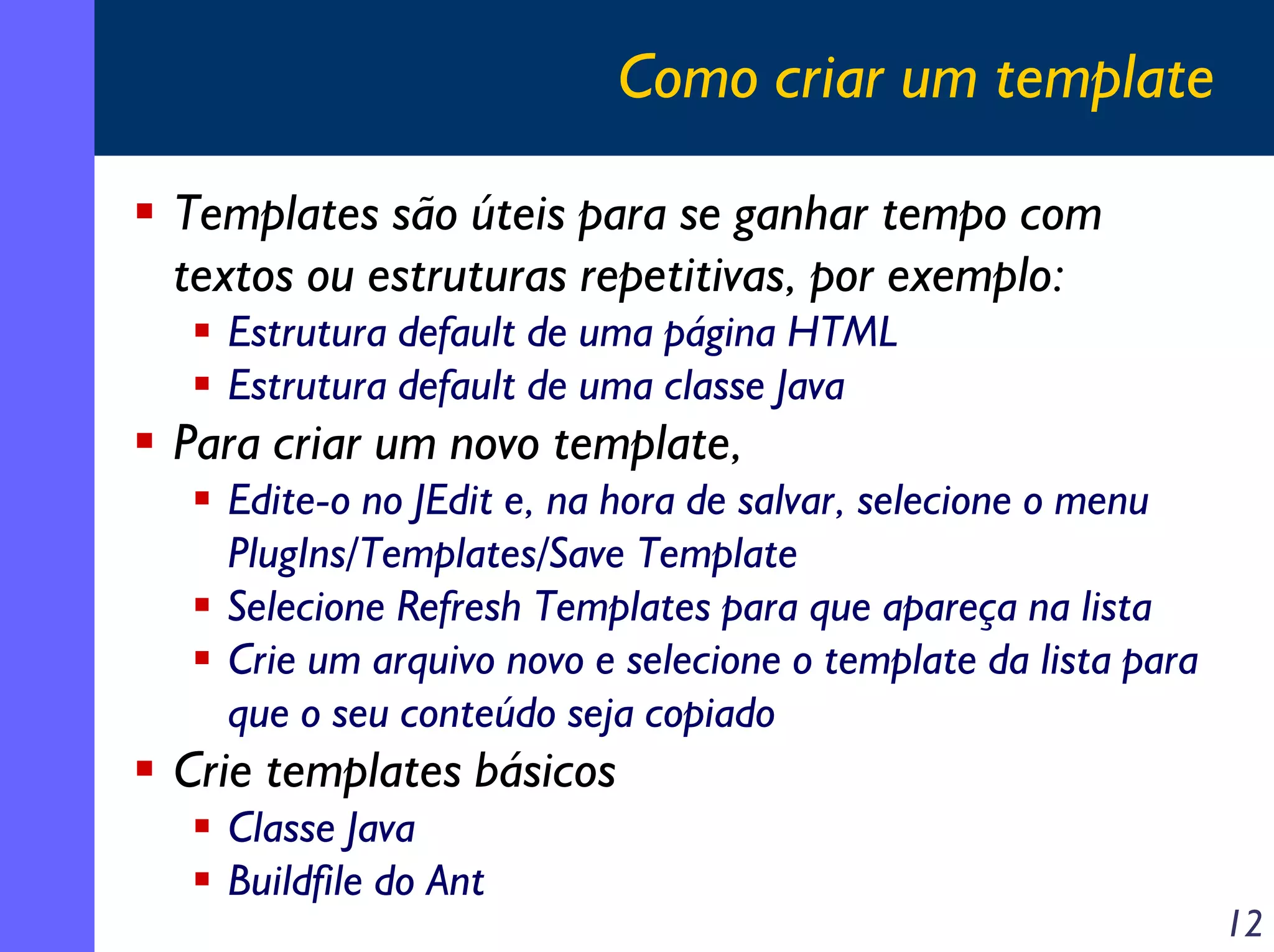 Como criar um template
Templates são úteis para se ganhar tempo com
textos ou estruturas repetitivas, por exemplo:
Estrutura default de uma página HTML
Estrutura default de uma classe Java

Para criar um novo template,
Edite-o no JEdit e, na hora de salvar, selecione o menu
PlugIns/Templates/Save Template
Selecione Refresh Templates para que apareça na lista
Crie um arquivo novo e selecione o template da lista para
que o seu conteúdo seja copiado

Crie templates básicos
Classe Java
Buildfile do Ant

12

 