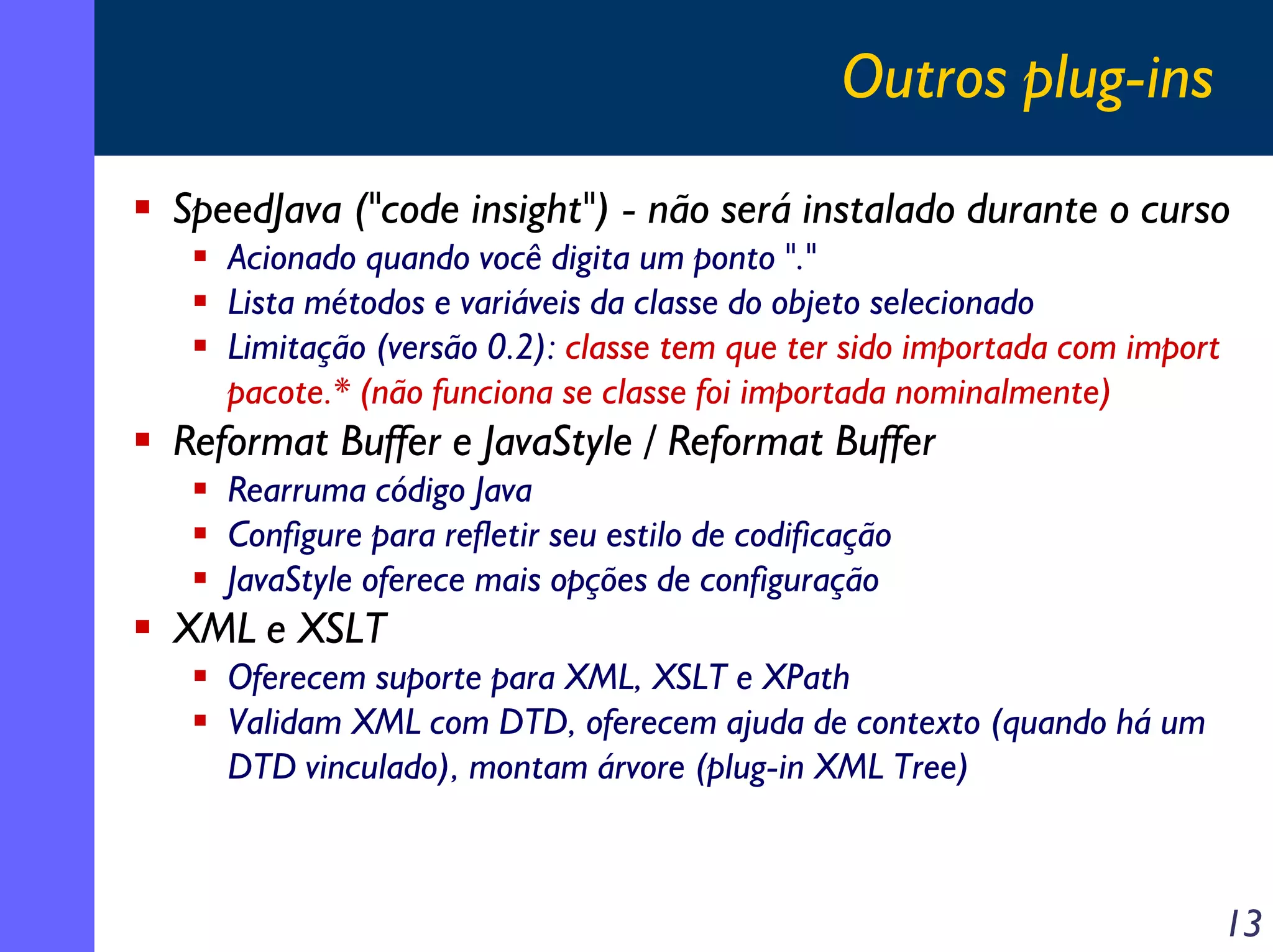 Outros plug-ins
SpeedJava ("code insight") - não será instalado durante o curso
Acionado quando você digita um ponto "."
Lista métodos e variáveis da classe do objeto selecionado
Limitação (versão 0.2): classe tem que ter sido importada com import
pacote.* (não funciona se classe foi importada nominalmente)

Reformat Buffer e JavaStyle / Reformat Buffer
Rearruma código Java
Configure para refletir seu estilo de codificação
JavaStyle oferece mais opções de configuração

XML e XSLT
Oferecem suporte para XML, XSLT e XPath
Validam XML com DTD, oferecem ajuda de contexto (quando há um
DTD vinculado), montam árvore (plug-in XML Tree)

13

 