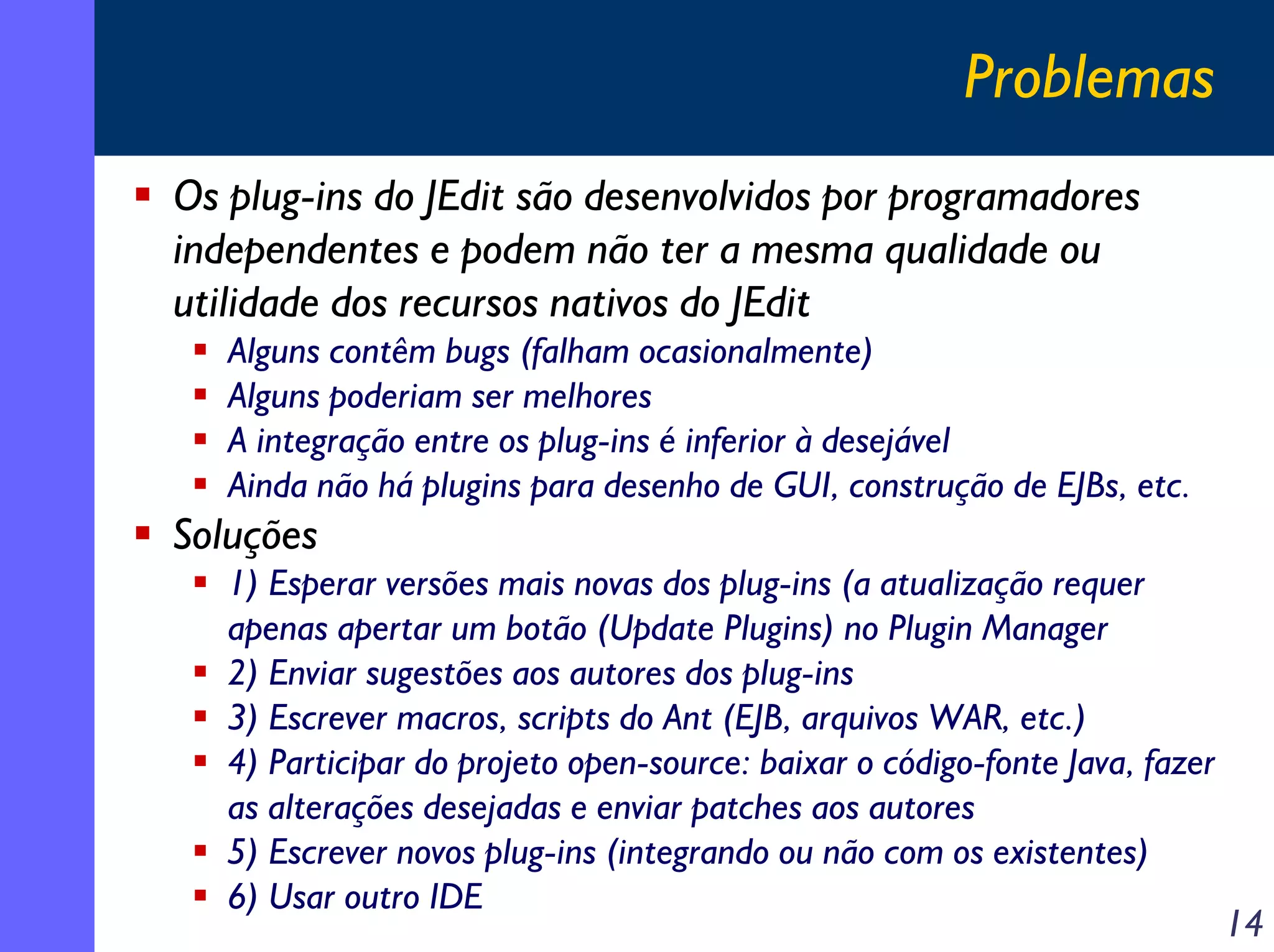 Problemas
Os plug-ins do JEdit são desenvolvidos por programadores
independentes e podem não ter a mesma qualidade ou
utilidade dos recursos nativos do JEdit
Alguns contêm bugs (falham ocasionalmente)
Alguns poderiam ser melhores
A integração entre os plug-ins é inferior à desejável
Ainda não há plugins para desenho de GUI, construção de EJBs, etc.

Soluções
1) Esperar versões mais novas dos plug-ins (a atualização requer
apenas apertar um botão (Update Plugins) no Plugin Manager
2) Enviar sugestões aos autores dos plug-ins
3) Escrever macros, scripts do Ant (EJB, arquivos WAR, etc.)
4) Participar do projeto open-source: baixar o código-fonte Java, fazer
as alterações desejadas e enviar patches aos autores
5) Escrever novos plug-ins (integrando ou não com os existentes)
6) Usar outro IDE

14

 