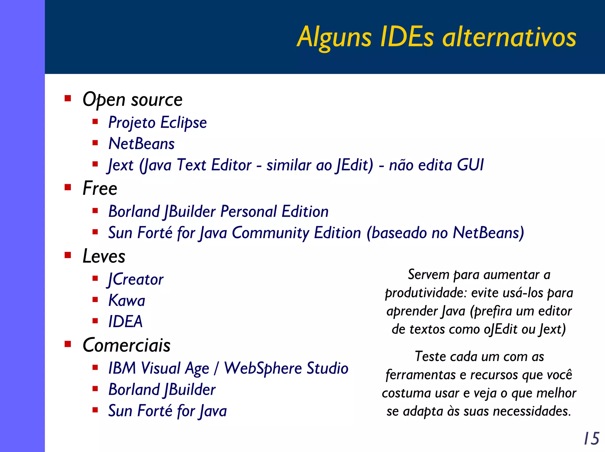 Alguns IDEs alternativos
Open source
Projeto Eclipse
NetBeans
Jext (Java Text Editor - similar ao JEdit) - não edita GUI

Free
Borland JBuilder Personal Edition
Sun Forté for Java Community Edition (baseado no NetBeans)

Leves
JCreator
Kawa
IDEA

Comerciais
IBM Visual Age / WebSphere Studio
Borland JBuilder
Sun Forté for Java

Servem para aumentar a
produtividade: evite usá-los para
aprender Java (prefira um editor
de textos como oJEdit ou Jext)
Teste cada um com as
ferramentas e recursos que você
costuma usar e veja o que melhor
se adapta às suas necessidades.

15

 