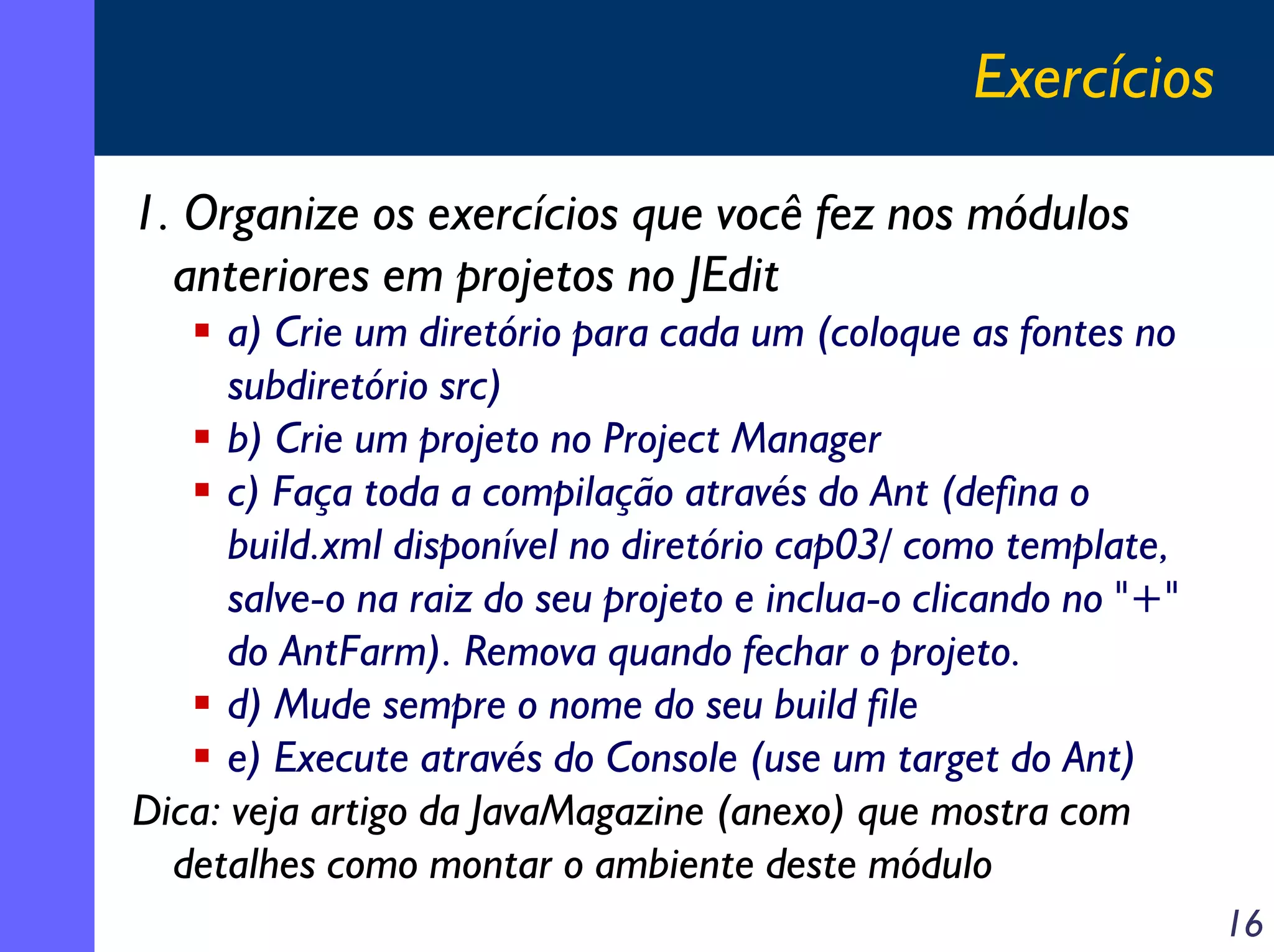 Exercícios
1. Organize os exercícios que você fez nos módulos
anteriores em projetos no JEdit
a) Crie um diretório para cada um (coloque as fontes no
subdiretório src)
b) Crie um projeto no Project Manager
c) Faça toda a compilação através do Ant (defina o
build.xml disponível no diretório cap03/ como template,
salve-o na raiz do seu projeto e inclua-o clicando no "+"
do AntFarm). Remova quando fechar o projeto.
d) Mude sempre o nome do seu build file
e) Execute através do Console (use um target do Ant)
Dica: veja artigo da JavaMagazine (anexo) que mostra com
detalhes como montar o ambiente deste módulo
16

 