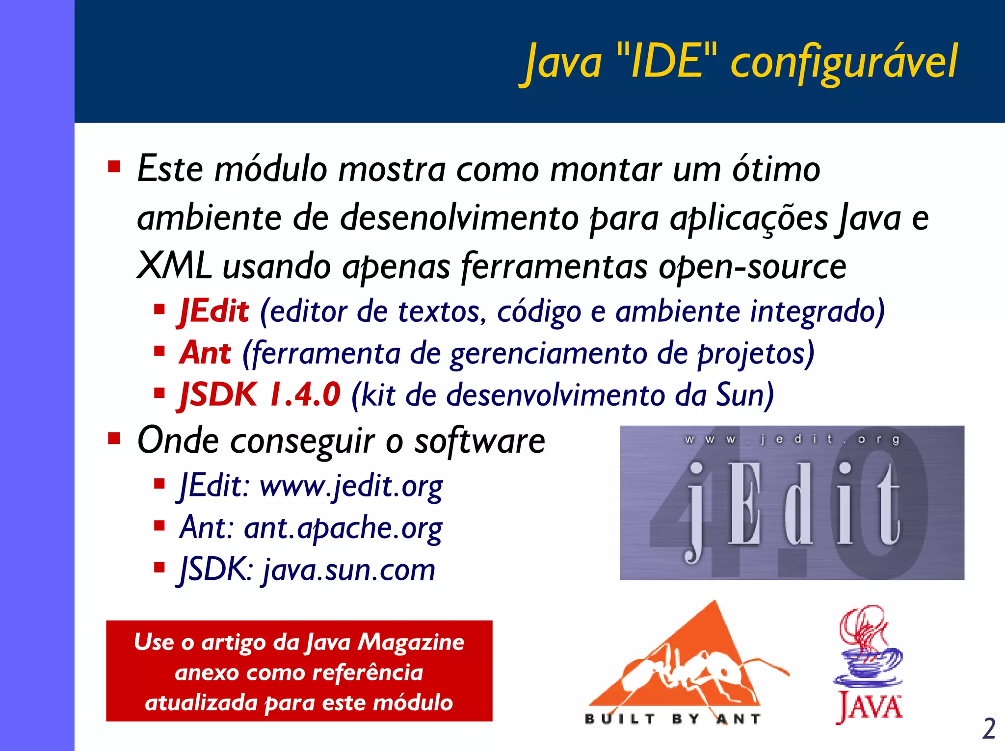 Java "IDE" configurável
Este módulo mostra como montar um ótimo
ambiente de desenolvimento para aplicações Java e
XML usando apenas ferramentas open-source
JEdit (editor de textos, código e ambiente integrado)
Ant (ferramenta de gerenciamento de projetos)
JSDK 1.4.0 (kit de desenvolvimento da Sun)

Onde conseguir o software
JEdit: www.jedit.org
Ant: ant.apache.org
JSDK: java.sun.com
Use o artigo da Java Magazine
anexo como referência
atualizada para este módulo

2

 