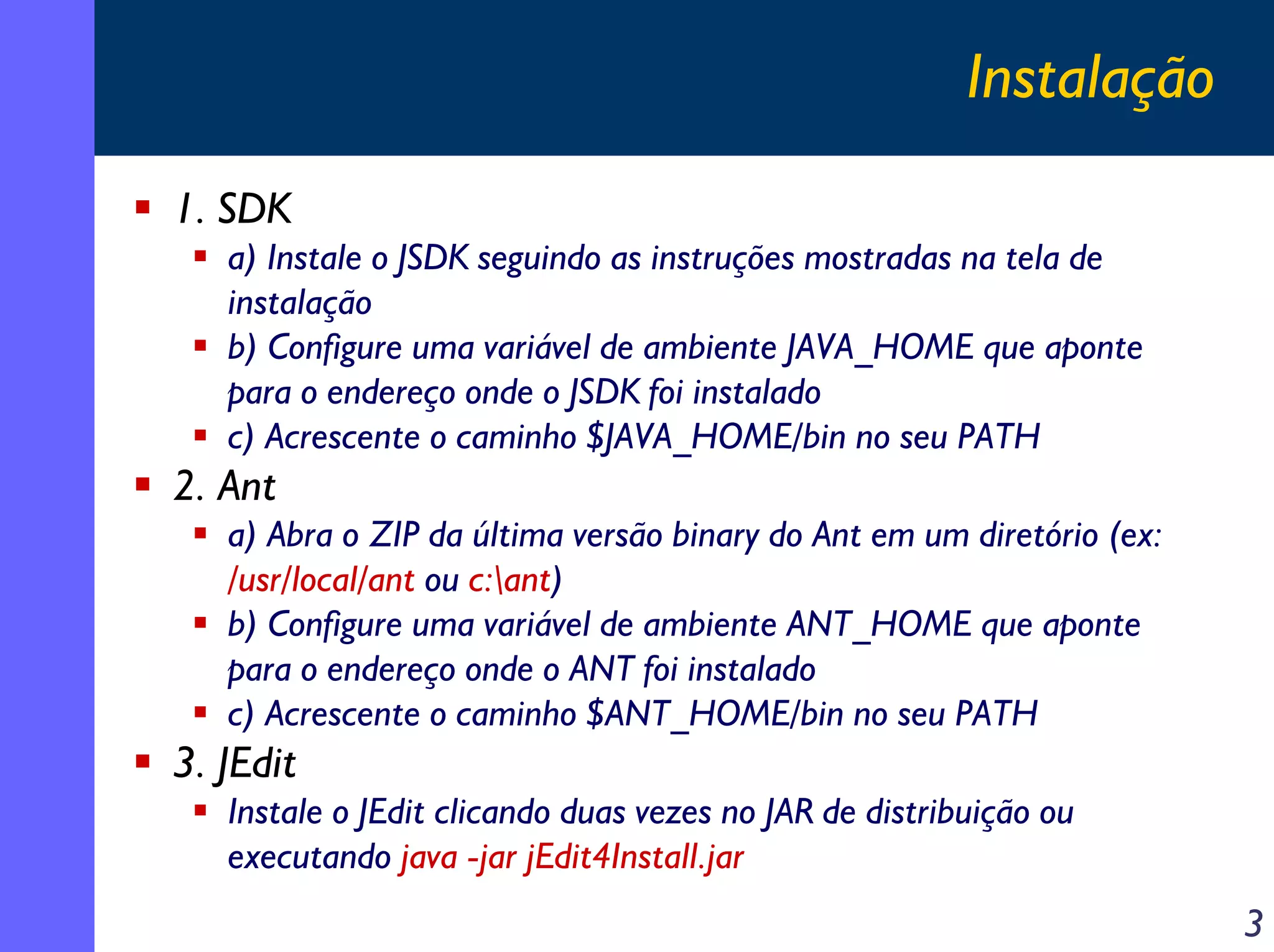 Instalação
1. SDK
a) Instale o JSDK seguindo as instruções mostradas na tela de
instalação
b) Configure uma variável de ambiente JAVA_HOME que aponte
para o endereço onde o JSDK foi instalado
c) Acrescente o caminho $JAVA_HOME/bin no seu PATH

2. Ant
a) Abra o ZIP da última versão binary do Ant em um diretório (ex:
/usr/local/ant ou c:ant)
b) Configure uma variável de ambiente ANT_HOME que aponte
para o endereço onde o ANT foi instalado
c) Acrescente o caminho $ANT_HOME/bin no seu PATH

3. JEdit
Instale o JEdit clicando duas vezes no JAR de distribuição ou
executando java -jar jEdit4Install.jar

3

 