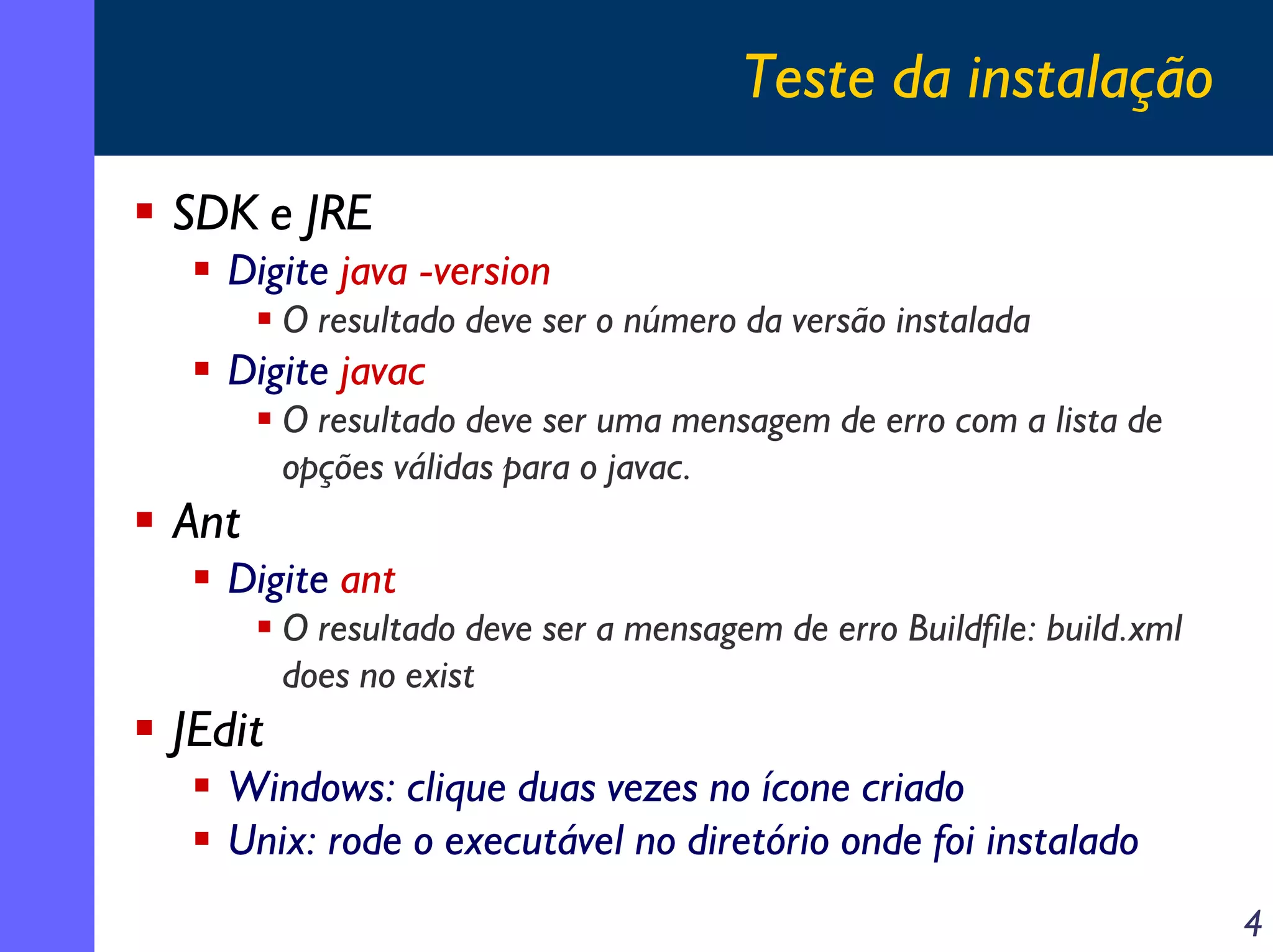 Teste da instalação
SDK e JRE
Digite java -version
O resultado deve ser o número da versão instalada

Digite javac
O resultado deve ser uma mensagem de erro com a lista de
opções válidas para o javac.

Ant
Digite ant
O resultado deve ser a mensagem de erro Buildfile: build.xml
does no exist

JEdit
Windows: clique duas vezes no ícone criado
Unix: rode o executável no diretório onde foi instalado
4

 