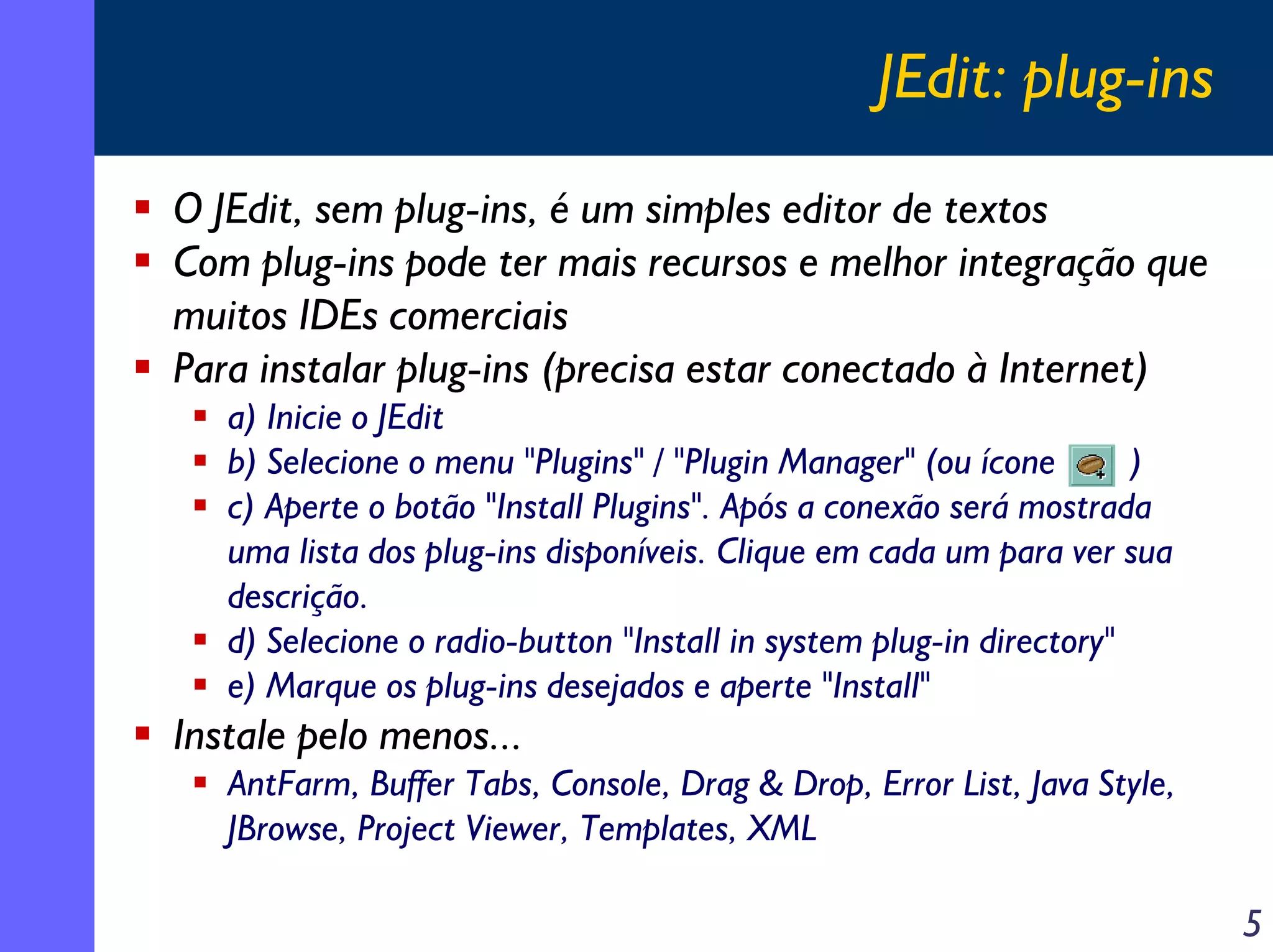 JEdit: plug-ins
O JEdit, sem plug-ins, é um simples editor de textos
Com plug-ins pode ter mais recursos e melhor integração que
muitos IDEs comerciais
Para instalar plug-ins (precisa estar conectado à Internet)
a) Inicie o JEdit
b) Selecione o menu "Plugins" / "Plugin Manager" (ou ícone
)
c) Aperte o botão "Install Plugins". Após a conexão será mostrada
uma lista dos plug-ins disponíveis. Clique em cada um para ver sua
descrição.
d) Selecione o radio-button "Install in system plug-in directory"
e) Marque os plug-ins desejados e aperte "Install"

Instale pelo menos...
AntFarm, Buffer Tabs, Console, Drag & Drop, Error List, Java Style,
JBrowse, Project Viewer, Templates, XML

5

 