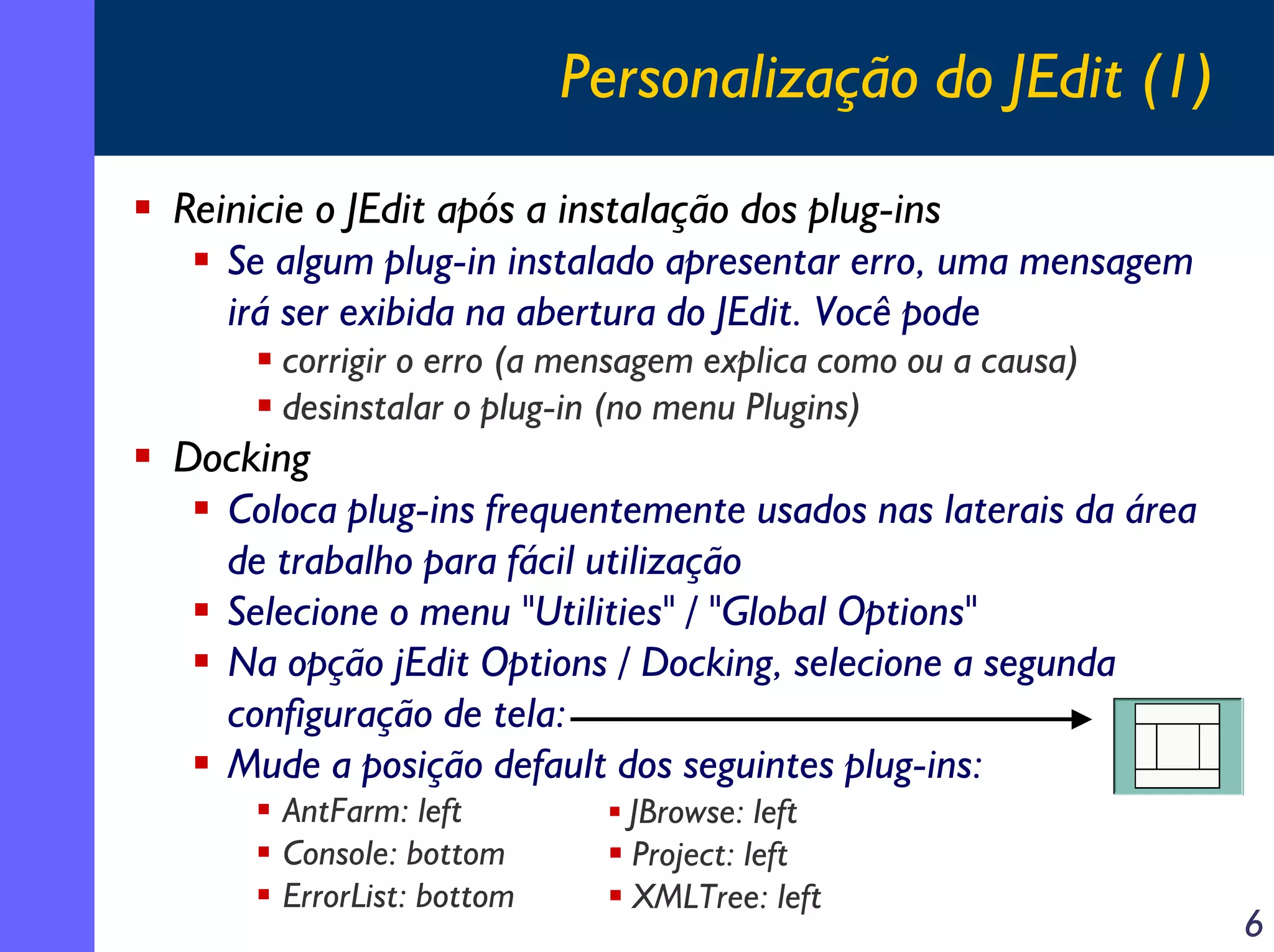 Personalização do JEdit (1)
Reinicie o JEdit após a instalação dos plug-ins
Se algum plug-in instalado apresentar erro, uma mensagem
irá ser exibida na abertura do JEdit. Você pode
corrigir o erro (a mensagem explica como ou a causa)
desinstalar o plug-in (no menu Plugins)

Docking
Coloca plug-ins frequentemente usados nas laterais da área
de trabalho para fácil utilização
Selecione o menu "Utilities" / "Global Options"
Na opção jEdit Options / Docking, selecione a segunda
configuração de tela:
Mude a posição default dos seguintes plug-ins:
AntFarm: left
Console: bottom
ErrorList: bottom

JBrowse: left
Project: left
XMLTree: left

6

 