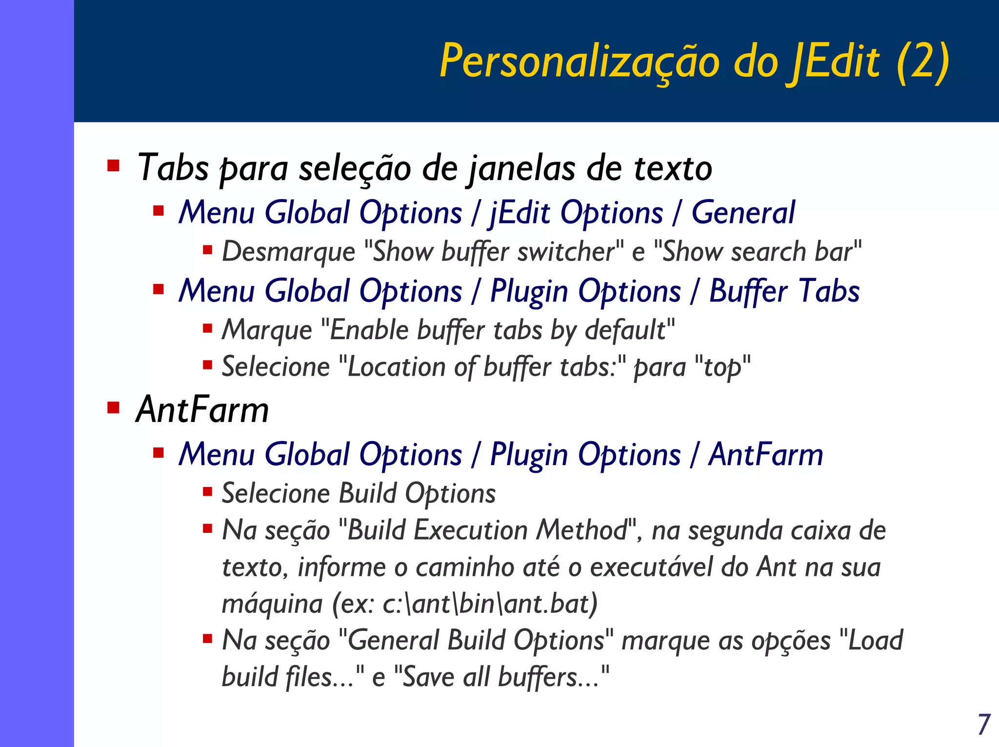 Personalização do JEdit (2)
Tabs para seleção de janelas de texto
Menu Global Options / jEdit Options / General
Desmarque "Show buffer switcher" e "Show search bar"

Menu Global Options / Plugin Options / Buffer Tabs
Marque "Enable buffer tabs by default"
Selecione "Location of buffer tabs:" para "top"

AntFarm
Menu Global Options / Plugin Options / AntFarm
Selecione Build Options
Na seção "Build Execution Method", na segunda caixa de
texto, informe o caminho até o executável do Ant na sua
máquina (ex: c:antbinant.bat)
Na seção "General Build Options" marque as opções "Load
build files..." e "Save all buffers..."
7

 
