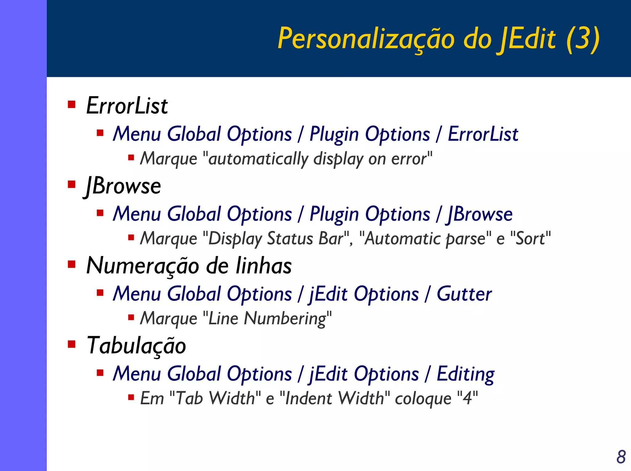Personalização do JEdit (3)
ErrorList
Menu Global Options / Plugin Options / ErrorList
Marque "automatically display on error"

JBrowse
Menu Global Options / Plugin Options / JBrowse
Marque "Display Status Bar", "Automatic parse" e "Sort"

Numeração de linhas
Menu Global Options / jEdit Options / Gutter
Marque "Line Numbering"

Tabulação
Menu Global Options / jEdit Options / Editing
Em "Tab Width" e "Indent Width" coloque "4"
8

 