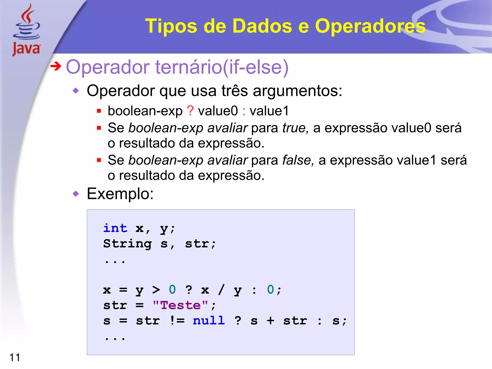 Tipos de Dados e Operadores Operador ternário(if-else) Operador que usa três argumentos: boolean-exp  ?  value0  :  value1 Se  boolean-exp avaliar  para  true,  a expressão value0 será o resultado da expressão. Se  boolean-exp avaliar  para  false,  a expressão value1 será o resultado da expressão. Exemplo: 