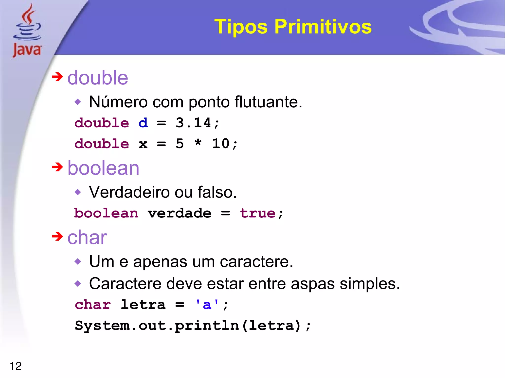 Tipos Primitivos double  Número com ponto flutuante. double  d  = 3.14; double  x = 5 * 10; boolean  Verdadeiro ou falso. boolean  verdade =  true ; char  Um e apenas um caractere. Caractere deve estar entre aspas simples. char  letra =  'a' ; System.out.println(letra); 