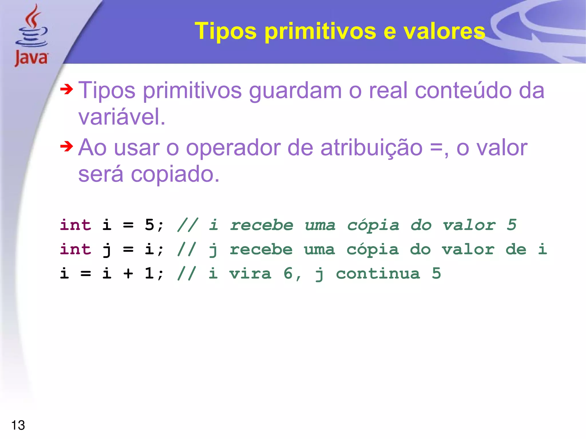 Tipos primitivos e valores Tipos primitivos guardam o real conteúdo da variável. Ao usar o operador de atribuição =, o valor será copiado. int  i = 5;   // i recebe uma cópia do valor 5 int  j = i;   // j recebe uma cópia do valor de i i = i + 1;   // i vira 6, j continua 5 