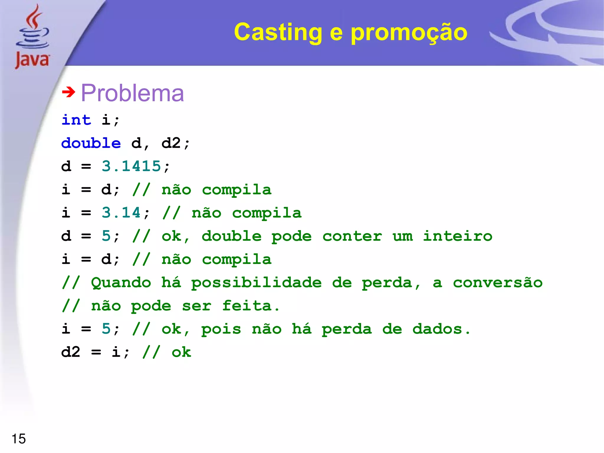 Casting e promoção Problema int   i ; double   d, d2 ; d   =   3.1415 ; i   =   d ;   // não compila i   =   3.14 ;   // não compila d   =   5 ;   // ok, double pode conter um inteiro i   =   d ;   // não compila // Quando há possibilidade de perda, a conversão // não pode ser feita. i   =   5 ;  // ok, pois não há perda de dados. d2   =   i ;  // ok 