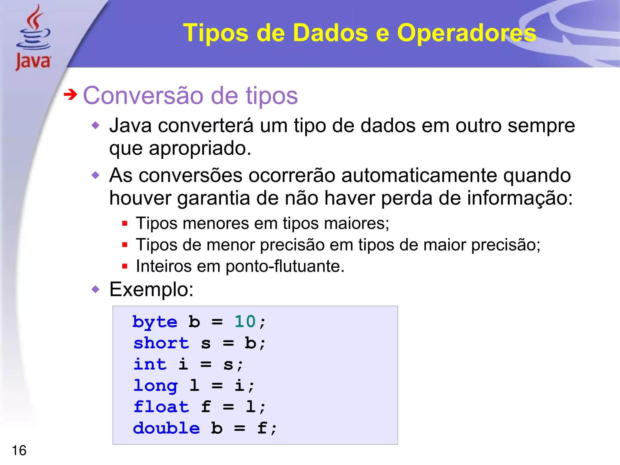 Tipos de Dados e Operadores Conversão de tipos Java converterá um tipo de dados em outro sempre que apropriado. As conversões ocorrerão automaticamente quando houver garantia de não haver perda de informação: Tipos menores em tipos maiores; Tipos de menor precisão em tipos de maior precisão; Inteiros em ponto-flutuante. Exemplo: 