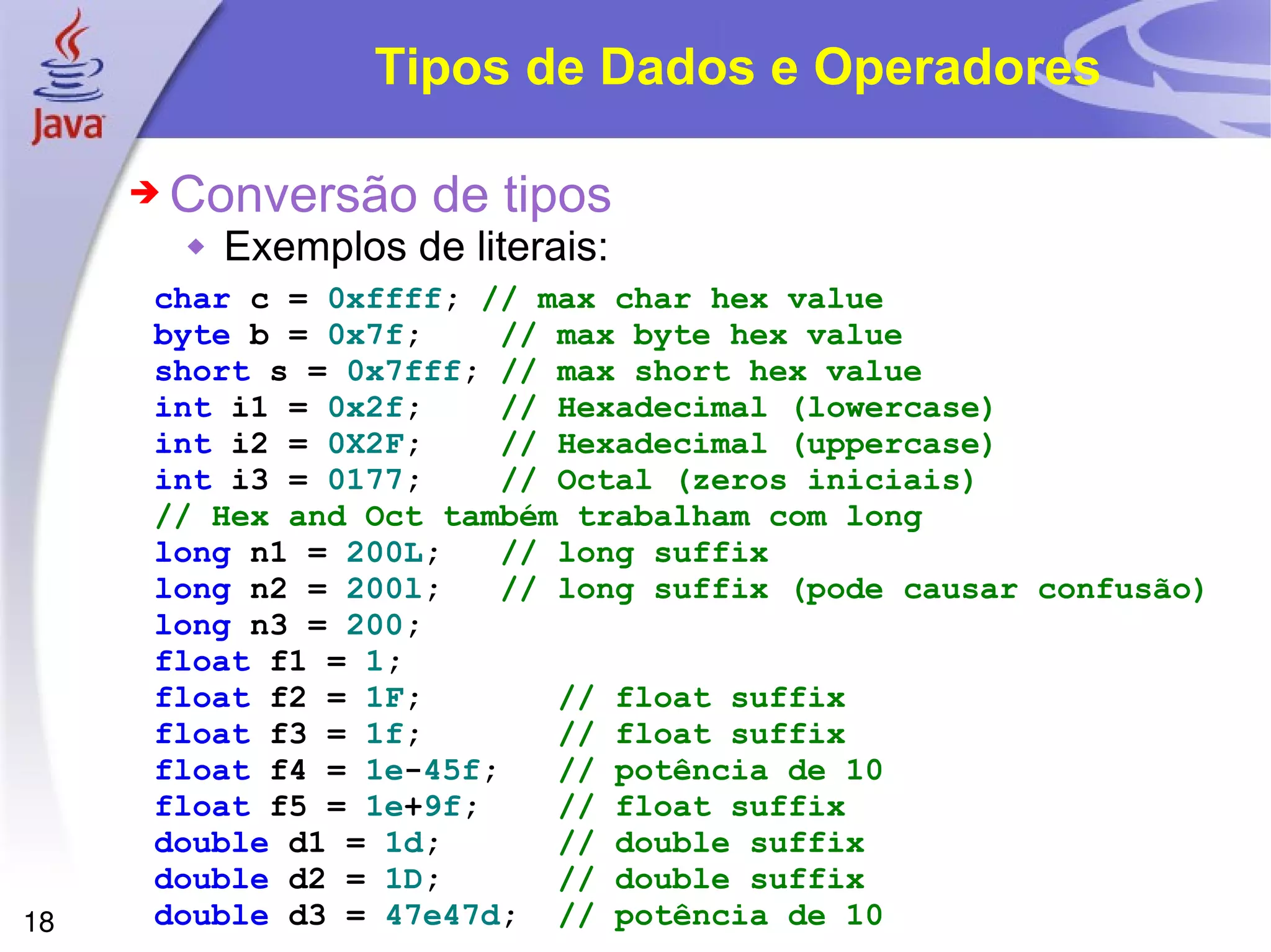 Tipos de Dados e Operadores char   c   =   0xffff ;   // max char hex value byte   b   =   0x7f ;   // max byte hex value short   s   =   0x7fff ;   // max short hex value int   i1   =   0x2f ;   // Hexadecimal (lowercase) int   i2   =   0X2F ;   // Hexadecimal (uppercase) int   i3   =   0177 ;   // Octal (zeros iniciais) // Hex and Oct também trabalham com long long   n1   =   200L ;   // long suffix long   n2   =   200l ;   // long suffix (pode causar confusão) long   n3   =   200 ; float   f1   =   1 ; float   f2   =   1F ;   // float suffix float   f3   =   1f ;   // float suffix float   f4   =   1e - 45f ;   // potência de 10  float   f5   =   1e + 9f ;   // float suffix double   d1   =   1d ;   // double suffix double   d2   =   1D ;   // double suffix double   d3   =   47e47d ;   // potência de 10 Conversão de tipos Exemplos de literais: 