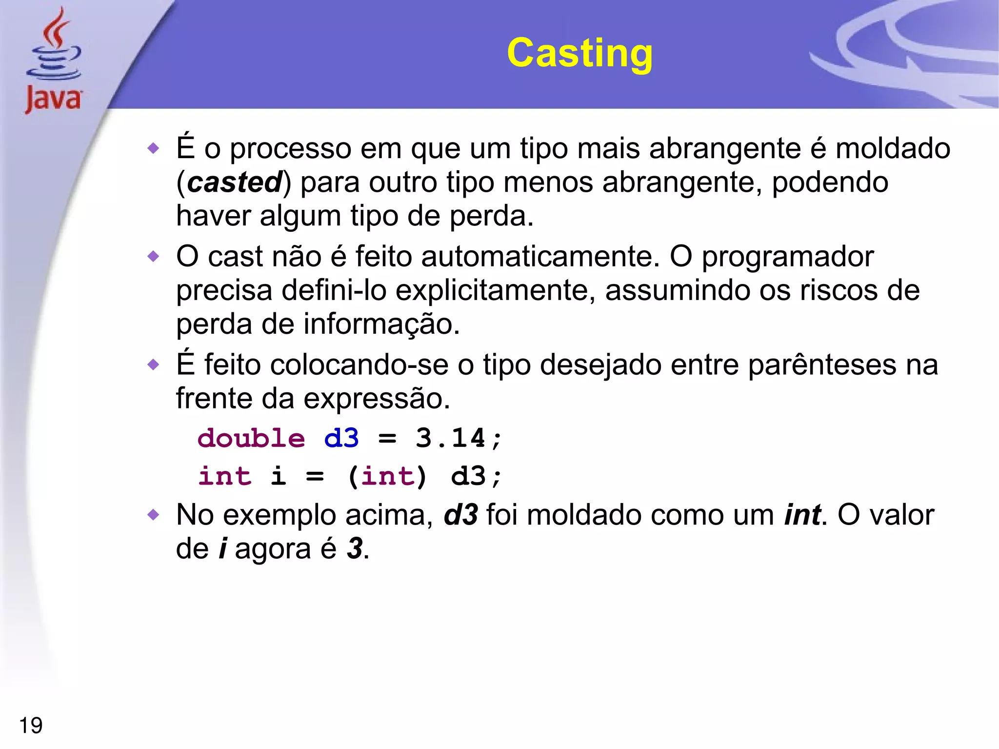 Casting É o processo em que um tipo mais abrangente é moldado ( casted ) para outro tipo menos abrangente, podendo haver algum tipo de perda. O cast não é feito automaticamente. O programador precisa defini-lo explicitamente, assumindo os riscos de perda de informação. É feito colocando-se o tipo desejado entre parênteses na frente da expressão. double  d3  = 3.14; int  i = ( int ) d3; No exemplo acima,  d3  foi moldado como um  int . O valor de  i  agora é  3 . 