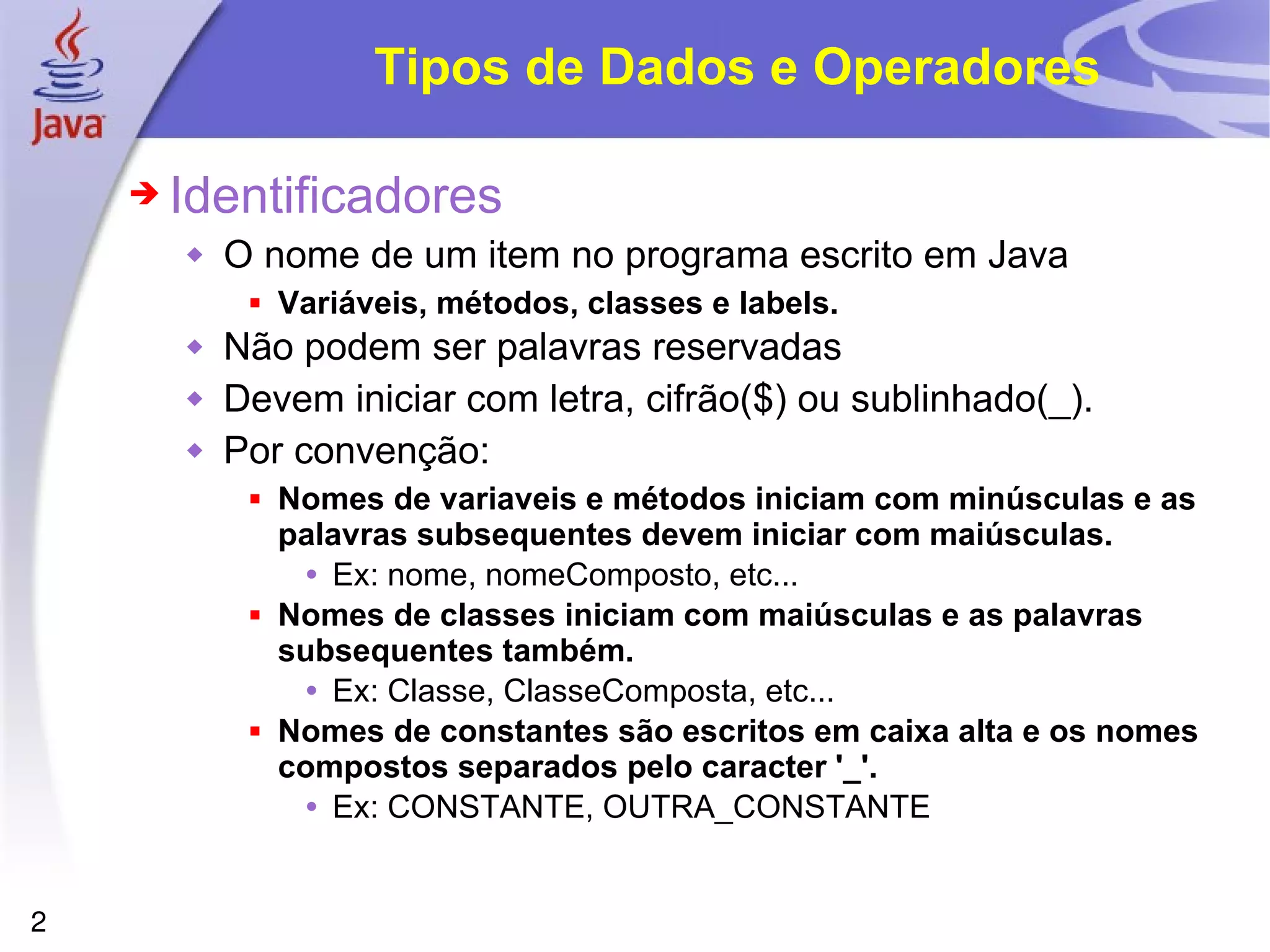 Tipos de Dados e Operadores Identificadores O nome de um item no programa escrito em Java Variáveis, métodos, classes e labels. Não podem ser palavras reservadas  Devem iniciar com letra, cifrão($) ou sublinhado(_). Por convenção: Nomes de variaveis e métodos iniciam com minúsculas e as palavras subsequentes devem iniciar com maiúsculas. Ex: nome, nomeComposto, etc...  Nomes de classes iniciam com maiúsculas e as palavras subsequentes também. Ex: Classe, ClasseComposta, etc... Nomes de constantes são escritos em caixa alta e os nomes compostos separados pelo caracter '_'. Ex: CONSTANTE, OUTRA_CONSTANTE 