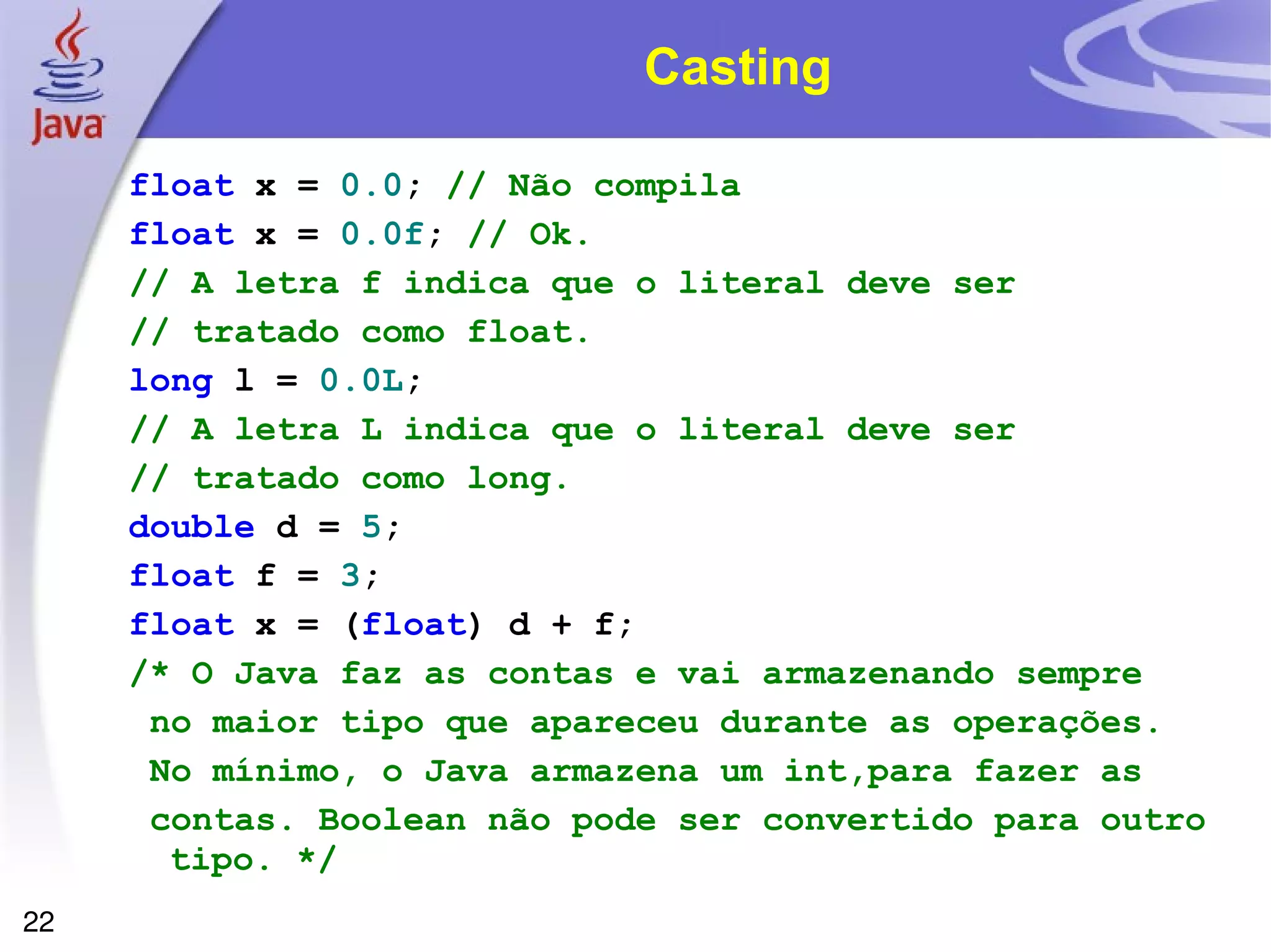 Casting float   x   =   0.0 ;  // Não compila float   x   =   0.0f ;  // Ok.  // A letra f indica que o literal deve ser // tratado como float. long   l   =   0.0L ;  // A letra L indica que o literal deve ser // tratado como long. double   d   =   5 ; float   f   =   3 ; float   x   =   ( float )   d   +   f ; /* O Java faz as contas e vai armazenando sempre no maior tipo que apareceu durante as operações. No mínimo, o Java armazena um int,para fazer as contas. Boolean não pode ser convertido para outro tipo. */ 