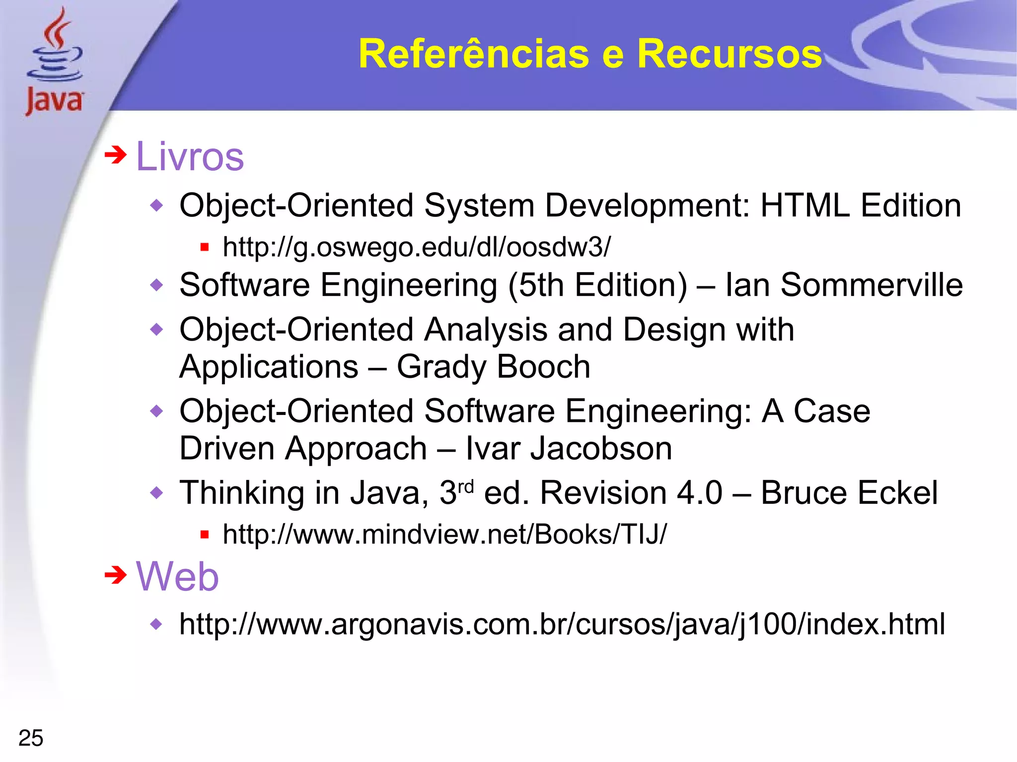 Referências e Recursos Livros Object-Oriented System Development: HTML Edition http://g.oswego.edu/dl/oosdw3/ Software Engineering (5th Edition) – Ian Sommerville Object-Oriented Analysis and Design with Applications – Grady Booch Object-Oriented Software Engineering: A Case Driven Approach – Ivar Jacobson Thinking in Java, 3 rd  ed. Revision 4.0 – Bruce Eckel http://www.mindview.net/Books/TIJ/ Web http://www.argonavis.com.br/cursos/java/j100/index.html 