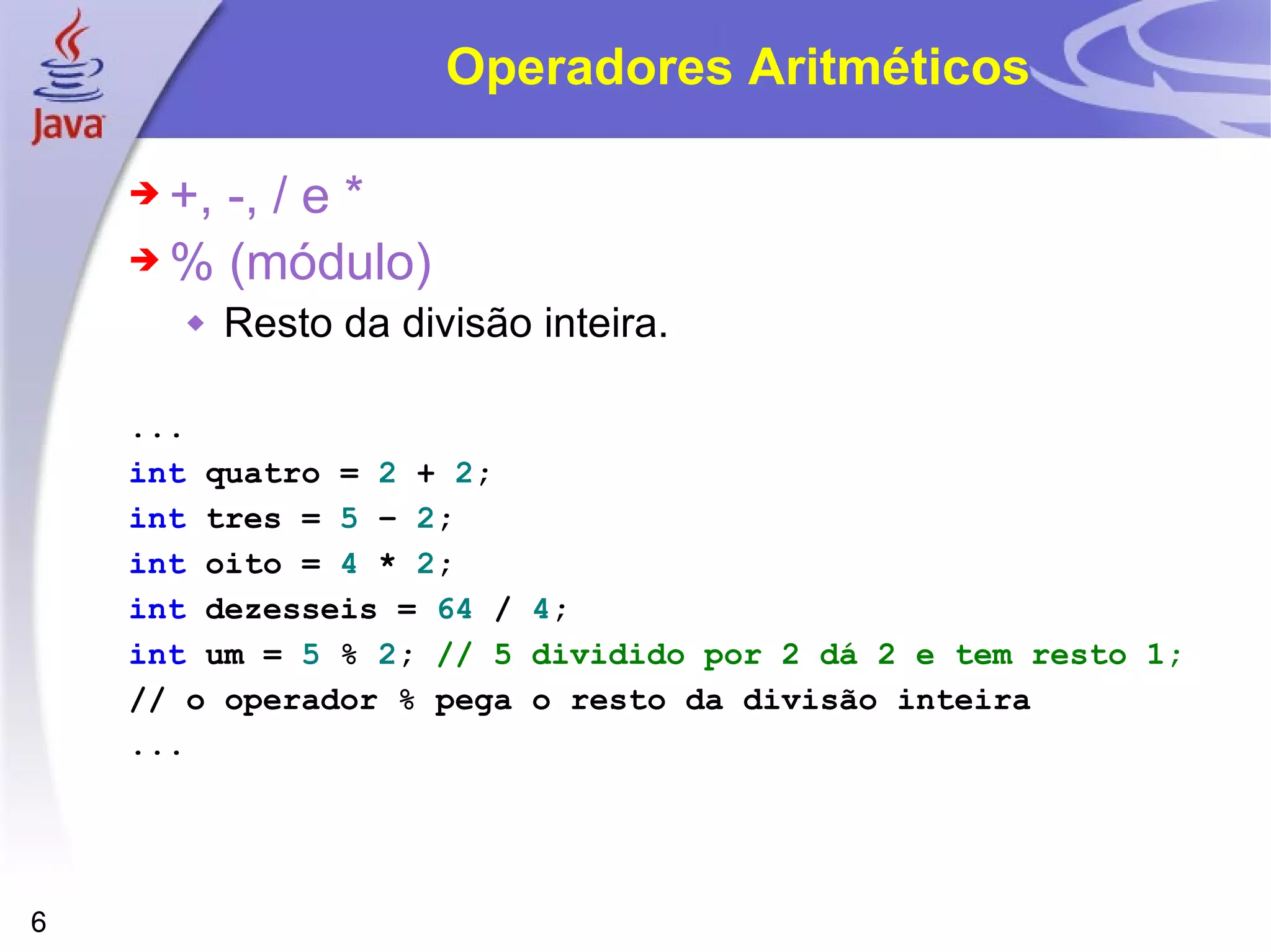 Operadores Aritméticos +, -, / e * % (módulo) Resto da divisão inteira. ... int   quatro   =   2   +   2 ; int   tres   =   5   –   2 ; int   oito   =   4   *   2 ; int   dezesseis   =   64   /   4 ; int   um   =   5   %   2 ;   // 5 dividido por 2 dá 2 e tem resto 1; // o operador % pega o resto da divisão inteira ... 