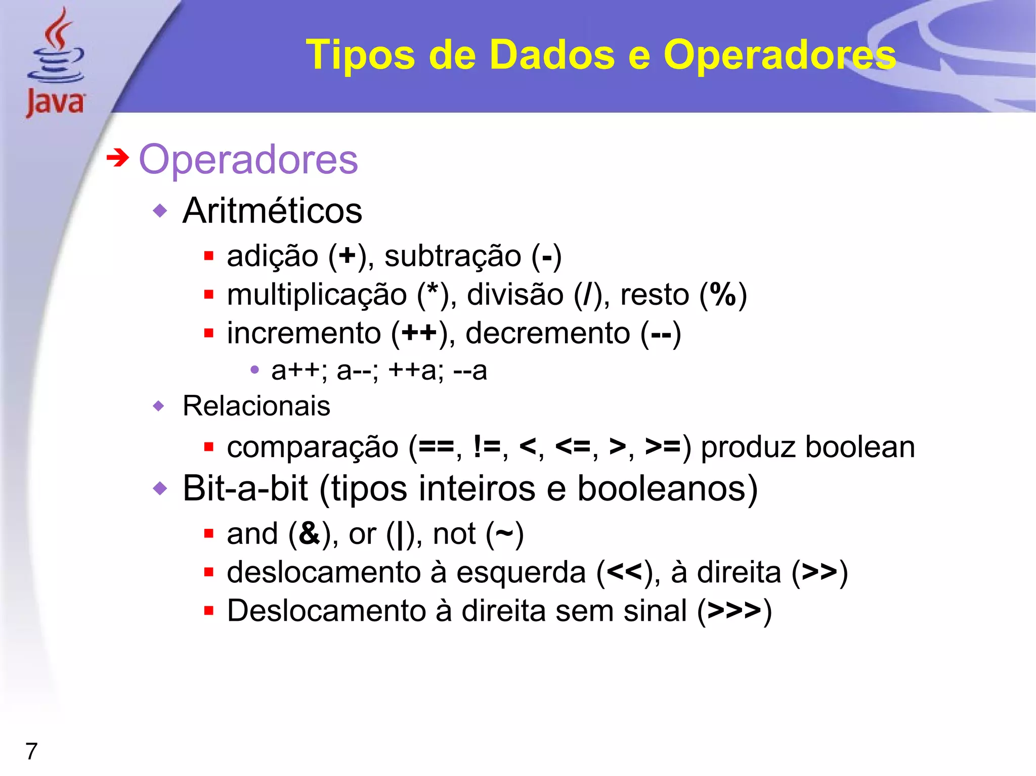 Tipos de Dados e Operadores Operadores Aritméticos  adição ( + ), subtração ( - )  multiplicação ( * ), divisão ( / ), resto ( % )  incremento ( ++ ), decremento ( -- )  a++; a--; ++a; --a Relacionais comparação ( == ,  != ,  < ,  <= ,  > ,  >= ) produz boolean Bit-a-bit (tipos inteiros e booleanos) and ( & ), or ( | ), not ( ~ )  deslocamento à esquerda ( << ), à direita ( >> )  Deslocamento à direita sem sinal ( >>> ) 